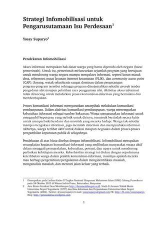 Strategi Infomobilisasi untuk 
Pengarusutamaan Isu Perdesaan1 
Yossy Suparyo2 
Pendekatan Infomobilisasi 
Akses informasi merupakan hak dasar warga yang harus dipenuhi oleh negara (baca: 
pemerintah). Untuk itu, pemerintah meluncurkan sejumlah program yang bertujuan 
untuk mendorong warga negara mampu mengakses informasi, seperti koran masuk 
desa, telecenter, pusat layanan internet kecamatan (PLIK), dan community access point 
(CAP). Sayang, watak teknokratis sangat dominan dalam perancangan 
program­program 
tersebut sehingga program diterjemahkan sekadar proyek tender 
pengadaan alat maupun pelatihan cara penggunaan alat. Aktivitas akses informasi 
tidak dirancang untuk melahirkan proses komunikasi­informasi 
yang bermakna dan 
memberdayakan. 
Proses komunikasi­informasi 
mensyaratkan antarpihak melakukan komunikasi 
pembangunan. Dalam aktivitas komunikasi pembangunan, warga menempatkan 
kebutuhan informasi sebagai sumber kekuatan. Warga menggunakan informasi untuk 
mengambil keputusan yang terbaik untuk dirinya, termasuk bertindak secara kritis 
untuk memperbaiki keadaan dan masalah yang mereka hadapi. Warga tak sekadar 
mampu mengakses informasi, juga memilah informasi dan memproduksi informasi. 
Akhirnya, warga terlibat aktif untuk diskusi maupun negosiasi dalam proses­proses 
pengambilan keputusan publik di wilayahnya. 
Pendekatan di atas biasa disebut dengan infomobilisasi. Infomobilisasi merupakan 
serangkaian kegiatan komunikasi­informasi 
yang melibatkan masyarakat secara aktif 
dalam menggali permasalahan, kebutuhan, potensi, dan upaya untuk mendorong 
perbaikan kehidupan mereka. Keberhasilan strategi ini diukur dengan sejauhmana 
keterlibatan warga dalam praktik komunikasi­informasi, 
misalnya apakah mereka 
mau berbagi pengetahuan/pengalaman dalam mengidentifikasi masalah, 
menganalisis masalah, dan mencari jalan keluar yang terbaik. 
1 Disampaikan pada Latihan Kades II Tingkat Nasional Himpunan Mahasiswa Islam (HMI) Cabang Purwokerto 
pada 24 Oktober 2013 di Wisma Indria Prana, Baturraden, Banyumas 
2 Juru Bicara Gerakan Desa Membangun http://desamembangun.or.id. Studi di Jurusan Teknik Mesin 
Universitas Negeri Yogyakarta (1997) dan Ilmu Informasi dan Perpustakaan Universitas Islam Negeri 
Yogyakarta (2002). Twitter: @yossysuparyo E­mail: 
yossysuparyo@gmail.com FB: http://fb.com/yossysuparyo 
Blog: http://pelosokdesa.wordpress.com 
1 
 