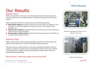 YOST Industrial
Stretch Film and Tape Specialists
© 2011 YOST Industrial All registered trademarks recognized
Our Results
Stretch Films
YOST’s cast stretch film is the fruit of high technology, whose ultramodern production
process enables three or five different layers of material to merge during the extrusion
process.
YOST’s cast stretch films have contemporaneously the following properties:
High stretch capacity guarantees a saving on the cost of each unit wrapped; in fact
the higher it’s stretching capacity, the lower the amount of film needed for each
palletized unit;
Superior tear resistance guarantees that, when the film is torn, the tear remains the
same and does not get any bigger;
Strong elastic retention power guarantees that the gripping force of stretch film on
the load is kept constant with time.
Adhesive Tape
Modern coating plants, slitting and packing facilities represent the most complete and
state-of-the-art equipment in the field of self-adhesive tapes production.
The high production capacity backed up with great organizational flexibility enable the
company to satisfy the requests of the most demanding clientele. YOST has an efficient
Printing Department, capable of realizing sophisticated customized jobs on PVC and
polypropylene packaging tapes.
All this means “maximum quality at minimum cost”.
Multilayers High Speed Cast Stretch Film Line
(We have 7 Cast Lines)
100% Virgin Raw Material
page 12
 