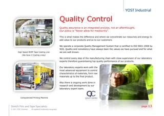YOST Industrial
Stretch Film and Tape Specialists
© 2011 YOST Industrial All registered trademarks recognized
High Speed BOPP Tape Coating Line
(We have 3 Coating Lines)
Computerized Printing Machine
Quality Control
Quality assurance is an integrated process, not an afterthought;
Our policy is “Never allow for mediocrity”.
This is what makes the difference and where we concentrate our resources and energy to
add value to our products and so to our customers.
We operate a corporate Quality Management System that is certified to ISO 9001:2008 by
SGS. Quality and consistency have always been the values we have pursued and for what
we are well known.
We control every step of the manufacturing chain with close supervision of our laboratory
experts therefore guaranteeing top quality performance of our products.
Our laboratory experts work with the
most advanced equipment to control
characteristics of materials, form raw
materials up to the final product.
Also there is ongoing work done in
research and development by our
laboratory expert team.
page 13
 