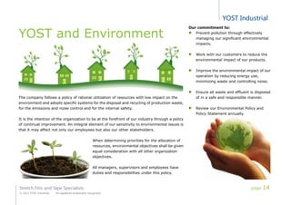 YOST Industrial
Stretch Film and Tape Specialists
© 2011 YOST Industrial All registered trademarks recognized
YOST and Environment
The company follows a policy of rational utilization of resources with low impact on the
environment and adopts specific systems for the disposal and recycling of production waste,
for the emissions and noise control and for the internal safety.
It is the intention of the organization to be at the forefront of our industry through a policy
of continual improvement. An integral element of our sensitivity to environmental issues is
that it may affect not only our employees but also our other stakeholders.
When determining priorities for the allocation of
resources, environmental objectives shall be given
equal consideration with all other organization
objectives.
All managers, supervisors and employees have
duties and responsibilities under this policy.
Our commitment to:
Prevent pollution through effectively
managing our significant environmental
impacts.
Work with our customers to reduce the
environmental impact of our products.
Improve the environmental impact of our
operation by reducing energy use,
minimizing waste and controlling noise.
Ensure all waste and effluent is disposed
of in a safe and responsible manner.
Review our Environmental Policy and
Policy Statement annually.
page 14
 