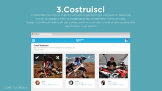COME FUNZIONA
3.CostruisciIl materiale raccolto è di proprietà dell’organizzatore dell’evento: libero da
vincoli di soggetti terzi e moderabile da un pannello online privato.
Scegli i contenuti realizzati dai partecipanti e costruisci storie di alta qualità che
descrivono i tuoi eventi
 