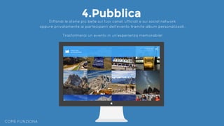 COME FUNZIONA
4.PubblicaDiffondi le storie più belle sui tuoi canali ufficiali e sui social network
oppure privatamente ai partecipanti dell’evento tramite album personalizzati.
Trasformerai un evento in un’esperienza memorabile!
 