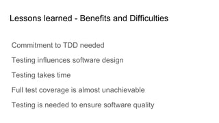 Lessons learned - Benefits and Difficulties
Commitment to TDD needed
Testing influences software design
Testing takes time
Full test coverage is almost unachievable
Testing is needed to ensure software quality
 