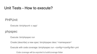 Unit Tests - How to execute?
PHPUnit
Execute: bin/phpunit -c app/
phpspec
Execute: bin/phpspec run
Create (describe) a new spec: bin/phpspec desc ‘<namespace>’
Execute with code coverage: bin/phpspec run --config=<config-file>.yml
Code coverage will be exported to build/coverage folder
 
