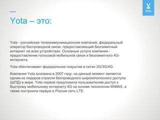 Yota – это:
Yota - российская телекоммуникационная компания, федеральный
оператор беспроводной связи, предоставляющий безл...