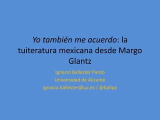 Yo también me acuerdo: la
tuiteratura mexicana desde Margo
Glantz
Ignacio Ballester Pardo
Universidad de Alicante
ignacio.ballester@ua.es / @ballpa
 
