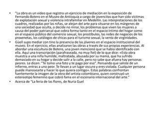 • ”La obra es un video que registra un ejercicio de mediación en la exposición de
Fernando Botero en el Museo de Antioquia a cargo de jovencitas que han sido víctimas
de explotación sexual y violencia intrafamiliar en Medellín. Las interpretaciones de los
cuadros, realizadas por las niñas, se alejan del arte para situarse en los márgenes de
una sociedad que oculta, o decide no mirar, los problemas que viven las mujeres a
causa del poder patriarcal que cobra forma tanto en el espacio íntimo del hogar como
en el espacio público del comercio sexual, los prostíbulos, las redes de negocios de los
proxenetas, los catálogos de chicas para el turismo sexual, la venta de virginidades.
• Güell supo mediar con tino la presencia de las jóvenes en el espacio institucional del
museo. En el ejercicio, ellas analizaron las obras a través de sus propias experiencias. Al
abordar una escultura de Botero, una joven mencionó que se había identificado con
ella. Aquí una transcripción (parafraseada, no muy fiel) de lo que dice: «Esta obra
muestra a una niña humilde, maltratada, abusada por su mamá, que ha sufrido
demasiado en su hogar y decide salir a la calle, pero no sabe que afuera hay personas
peores. Le dicen: “Te tomo una foto y te pago por eso”. Pensando que saliste de un
infierno, entras a uno peor. Te llevan a un lugar oscuro y eres violada. Cualquier persona
puede manosearte y hacer lo que quiera contigo». Estas palabras confrontan
fuertemente la imagen de la obra del artista colombiano, quien construyó un
estereotipo femenino que cobró fama en el escenario internacional del arte.”
• Acerca de “La feria de las flores, de Nuria Guel
 