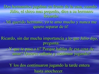 Dos hermanitos jugaban en frente de la casa, cuando Júlio, el chico mas pequeño, dice a su hermano Ricardo: - Mi querido hermano, yo te amo mucho y nunca me quiero separar de ti!  Ricardo, sin dar mucha importancia a lo que Júlio dijo, pregunta: - Y que te pasa a ti? Porque hablas de esa cosa de amar? Quieres callarte y continuar jugando? Y los dos continuaron jugando la tarde entera hasta anochecer.  
