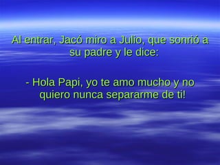 Al entrar, Jacó miro a Julio, que sonrió a su padre y le dice: - Hola Papi, yo te amo mucho y no quiero nunca separarme de ti!  
