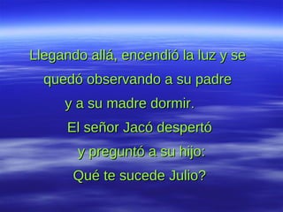 Llegando allá, encendió la luz y se  quedó observando a su padre  y a su madre dormir.  El señor Jacó despertó  y preguntó a su hijo: Qué te sucede Julio?  