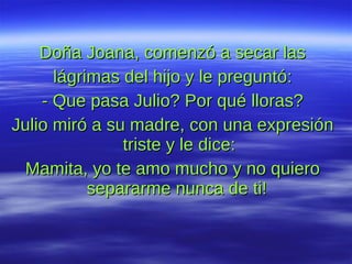 Doña Joana, comenzó a secar las lágrimas del hijo y le preguntó: - Que pasa Julio? Por qué lloras? Julio miró a su madre, con una expresión triste y le dice: Mamita, yo te amo mucho y no quiero separarme nunca de ti!  