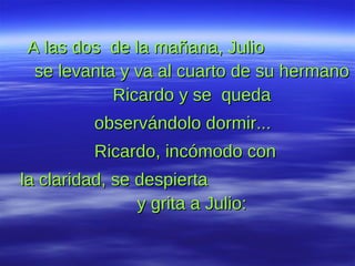 A las dos  de la mañana, Julio  se levanta y va al cuarto de su hermano Ricardo y se  queda observándolo dormir...  Ricardo, incómodo con la claridad, se despierta  y grita a Julio: 