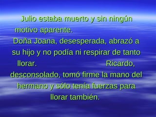 Julio estaba muerto y sin ningún motivo aparente.  Doña Joana, desesperada, abrazó a su hijo y no podía ni respirar de tanto llorar.  Ricardo, desconsolado, tomó firme la mano del hermano y sólo tenía fuerzas para llorar también.  