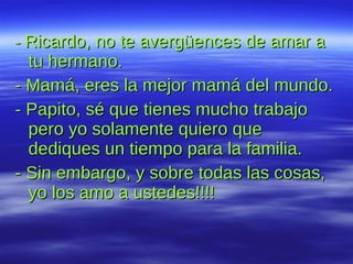 -  Ricardo, no te avergüences de amar a tu hermano. - Mamá, eres la mejor mamá del mundo.  - Papito, sé que tienes mucho trabajo pero yo solamente quiero que dediques un tiempo para la familia. - Sin embargo, y sobre todas las cosas, yo los amo a ustedes!!!!   