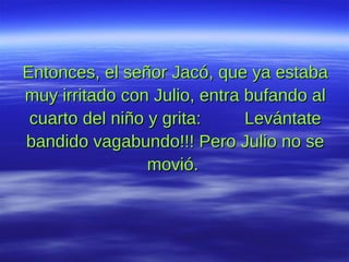 Entonces, el señor Jacó, que ya estaba muy irritado con Julio, entra bufando al cuarto del niño y grita:  Levántate bandido vagabundo!!! Pero Julio no se movió.  
