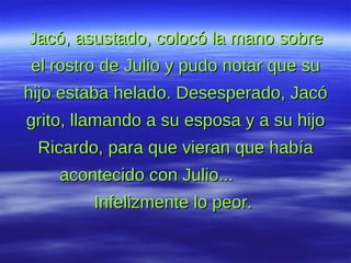 Jacó, asustado, colocó la mano sobre el rostro de Julio y pudo notar que su hijo estaba helado. Desesperado, Jacó grito, llamando a su esposa y a su hijo Ricardo, para que vieran que había acontecido con Julio...  Infelizmente lo peor.  