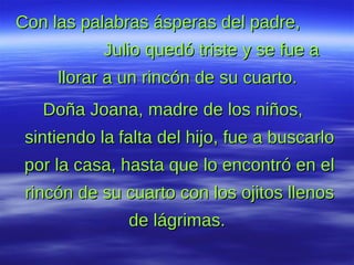 Con las palabras ásperas del padre,  Julio quedó triste y se fue a llorar a un rincón de su cuarto.   Doña Joana, madre de los niños, sintiendo la   falta del hijo, fue a buscarlo por la casa, hasta que lo encontró en el rincón de su cuarto con los ojitos llenos de lágrimas.  