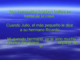 Dos hermanitos jugaban bolitas en  frente de la casa.  Cuando Julio, el más pequeño le dice  a su hermano Ricardo: - Mi querido hermano, yo te amo mucho  y nunca me quiero  separar de ti!  