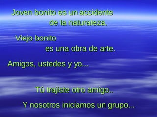 Joven bonito es un accidente  de la naturaleza.  Viejo bonito  es una obra de arte.  Amigos, ustedes y yo...  Tú trajiste otro amigo..  Y nosotros iniciamos un grupo...  