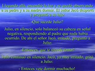 Llegando allá, encendió la luz y se quedó observando a su padre y a su madre dormir. El señor Jacó despertó y preguntó a su hijo: Que sucede Julio?  Julio, en silencio, solo balanceó su cabeza en señal negativa, respondiendo al padre que nada había ocurrido. De ahi el señor Jacó, irritado, preguntó a Julio: Entonces, que te sucede tonto? Julio continuó en silencio. Jacó, ya muy irritado, gritó a Julio:  - Entoces vete dormir muchacho!  