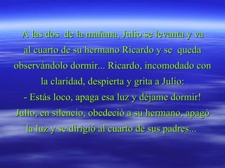 A las dos  de la mañana, Julio se levanta y va al cuarto de su hermano Ricardo y se  queda observándolo dormir... Ricardo, incomodado con la claridad, despierta y grita a Julio: - Estás loco, apaga esa luz y déjame dormir! Julio, en silencio, obedeció a su hermano, apagó la luz y se dirigió al cuarto de sus padres...  