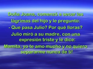 Doña Joana, comenzó a secar lasDoña Joana, comenzó a secar las
lágrimas del hijo y le preguntó:lágrimas del hijo y le preguntó:
- Que pasa Julio? Por qué lloras?- Que pasa Julio? Por qué lloras?
Julio miró a su madre, con unaJulio miró a su madre, con una
expresión triste y le dice:expresión triste y le dice:
Mamita, yo te amo mucho y no quieroMamita, yo te amo mucho y no quiero
separarme nunca de ti!separarme nunca de ti!
 