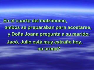 En el cuarto del matrimonio,En el cuarto del matrimonio,
ambos se preparaban para acostarse,ambos se preparaban para acostarse,
y Doña Joana pregunta a su marido:y Doña Joana pregunta a su marido:
Jacó, Julio está muy extraño hoy,Jacó, Julio está muy extraño hoy,
no crees?no crees?
 