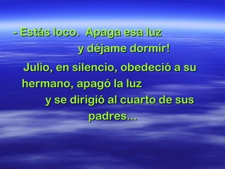 - Estás loco. Apaga esa luz- Estás loco. Apaga esa luz
y déjame dormir!y déjame dormir!
Julio, en silencio, obedeció a suJulio, en silencio, obedeció a su
hermano, apagó la luzhermano, apagó la luz
y se dirigió al cuarto de susy se dirigió al cuarto de sus
padres...padres...
 