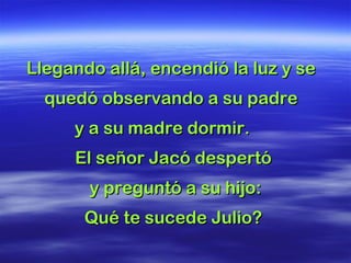 Llegando allá, encendió la luz y seLlegando allá, encendió la luz y se
quedó observando a su padrequedó observando a su padre
y a su madre dormir.y a su madre dormir.
El señor Jacó despertóEl señor Jacó despertó
y preguntó a su hijo:y preguntó a su hijo:
Qué te sucede Julio?Qué te sucede Julio?
 