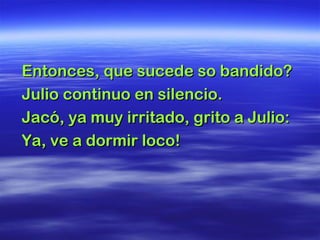 Entonces, que sucede so bandido?Entonces, que sucede so bandido?
Julio continuo en silencio.Julio continuo en silencio.
Jacó, ya muy irritado, grito a Julio:Jacó, ya muy irritado, grito a Julio:
Ya, ve a dormir loco!Ya, ve a dormir loco!
 