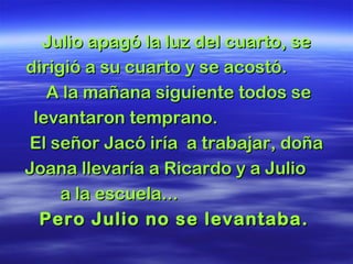 Julio apagó la luz del cuarto, seJulio apagó la luz del cuarto, se
dirigió a su cuarto y se acostó.dirigió a su cuarto y se acostó.
A la mañana siguiente todos seA la mañana siguiente todos se
levantaron temprano.levantaron temprano.
El señor Jacó iría a trabajar, doñaEl señor Jacó iría a trabajar, doña
Joana llevaría a Ricardo y a JulioJoana llevaría a Ricardo y a Julio
a la escuela...a la escuela...
Pero Julio no se levantaba.Pero Julio no se levantaba.
 