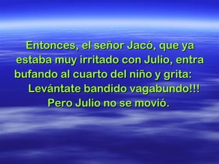 Entonces, el señor Jacó, que yaEntonces, el señor Jacó, que ya
estaba muy irritado con Julio, entraestaba muy irritado con Julio, entra
bufando al cuarto del niño y grita:bufando al cuarto del niño y grita:
Levántate bandido vagabundo!!!Levántate bandido vagabundo!!!
Pero Julio no se movió.Pero Julio no se movió.
 