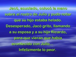 Jacó, asustado, colocó la manoJacó, asustado, colocó la mano
sobre el rostro de Julio y pudo notarsobre el rostro de Julio y pudo notar
que su hijo estaba helado.que su hijo estaba helado.
Desesperado, Jacó grito, llamandoDesesperado, Jacó grito, llamando
a su esposa y a su hijo Ricardo,a su esposa y a su hijo Ricardo,
para que vieran que habíapara que vieran que había
acontecido con Julio...acontecido con Julio...
Infelizmente lo peor.Infelizmente lo peor.
 