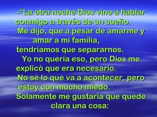 -“La otra noche Dios vino a hablar-“La otra noche Dios vino a hablar
conmigo a través de un sueño.conmigo a través de un sueño.
Me dijo, que a pesar de amarme yMe dijo, que a pesar de amarme y
amar a mi familia,amar a mi familia,
tendríamos que separarnos.tendríamos que separarnos.
Yo no quería eso, pero Dios meYo no quería eso, pero Dios me
explicó que era necesario.explicó que era necesario.
No sé lo que va a acontecer, peroNo sé lo que va a acontecer, pero
estoy con mucho miedo.estoy con mucho miedo.
Solamente me gustaría que quedeSolamente me gustaría que quede
clara una cosa:clara una cosa:
 
