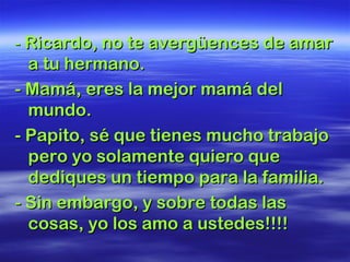 -- Ricardo, no te avergüences de amarRicardo, no te avergüences de amar
a tu hermano.a tu hermano.
- Mamá, eres la mejor mamá del- Mamá, eres la mejor mamá del
mundo.mundo.
- Papito, sé que tienes mucho trabajo- Papito, sé que tienes mucho trabajo
pero yo solamente quiero quepero yo solamente quiero que
dediques un tiempo para la familia.dediques un tiempo para la familia.
- Sin embargo, y sobre todas las- Sin embargo, y sobre todas las
cosas, yo los amo a ustedes!!!!cosas, yo los amo a ustedes!!!!
 