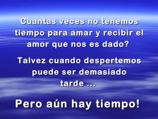 Cuantas veces no tenemosCuantas veces no tenemos
tiempo para amar y recibir eltiempo para amar y recibir el
amor que nos es dado?amor que nos es dado?
Talvez cuando despertemosTalvez cuando despertemos
puede ser demasiadopuede ser demasiado
tarde ...tarde ...
Pero aún hay tiempo!Pero aún hay tiempo!
 