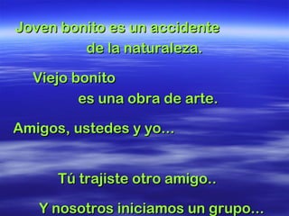 Joven bonito es un accidenteJoven bonito es un accidente
de la naturaleza.de la naturaleza.
Viejo bonitoViejo bonito
es una obra de arte.es una obra de arte.
Amigos, ustedes y yo...Amigos, ustedes y yo...
Tú trajiste otro amigo..Tú trajiste otro amigo..
Y nosotros iniciamos un grupo...Y nosotros iniciamos un grupo...
 