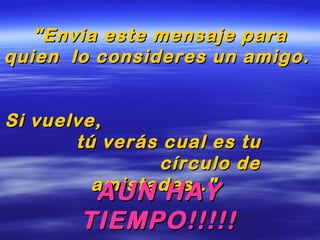 "Envia este mensaje para"Envia este mensaje para
quien lo consideres un amigo.quien lo consideres un amigo.
Si vuelve,Si vuelve,
tú verás cual es tutú verás cual es tu
círculo decírculo de
amistades.."amistades.."
AUN HAYAUN HAY
TIEMPO!!!!!TIEMPO!!!!!
 