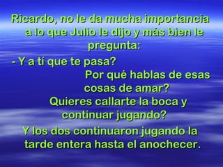 Ricardo, no le da mucha importanciaRicardo, no le da mucha importancia
a lo que Julio le dijo y más bien lea lo que Julio le dijo y más bien le
pregunta:pregunta:
- Y a tí que te pasa?- Y a tí que te pasa?
Por qué hablas de esasPor qué hablas de esas
cosas de amar?cosas de amar?
Quieres callarte la boca yQuieres callarte la boca y
continuar jugando?continuar jugando?
Y los dos continuaron jugando laY los dos continuaron jugando la
tarde entera hasta el anochecer.tarde entera hasta el anochecer.
 