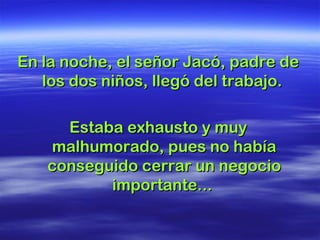 En la noche, el señor Jacó, padre deEn la noche, el señor Jacó, padre de
los dos niños, llegó del trabajo.los dos niños, llegó del trabajo.
Estaba exhausto y muyEstaba exhausto y muy
malhumorado, pues no habíamalhumorado, pues no había
conseguido cerrar un negocioconseguido cerrar un negocio
importante...importante...
 