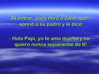 Al entrar, Jacó miro a Julio, queAl entrar, Jacó miro a Julio, que
sonrió a su padre y le dice:sonrió a su padre y le dice:
- Hola Papi, yo te amo mucho y no- Hola Papi, yo te amo mucho y no
quiero nunca separarme de ti!quiero nunca separarme de ti!
 