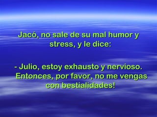 Jacó, no sale de su mal humor yJacó, no sale de su mal humor y
stress, y le dice:stress, y le dice:
- Julio, estoy exhausto y nervioso.- Julio, estoy exhausto y nervioso.
Entonces, por favor, no me vengasEntonces, por favor, no me vengas
con bestialidades!con bestialidades!
 