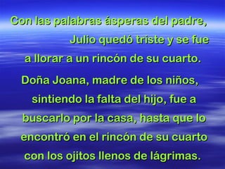 Con las palabras ásperas del padre,Con las palabras ásperas del padre,
Julio quedó triste y se fueJulio quedó triste y se fue
a llorar a un rincón de su cuarto.a llorar a un rincón de su cuarto.
Doña Joana, madre de los niños,Doña Joana, madre de los niños,
sintiendo lasintiendo la falta del hijo, fue afalta del hijo, fue a
buscarlo por la casa, hasta que lobuscarlo por la casa, hasta que lo
encontró en el rincón de su cuartoencontró en el rincón de su cuarto
con los ojitos llenos de lágrimas.con los ojitos llenos de lágrimas.
 
