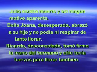 Julio estaba muerto y sin ningún motivo aparente.  Doña Joana, desesperada, abrazó a su hijo y no podía ni respirar de tanto llorar.  Ricardo, desconsolado, tomó firme la mano del hermano y sólo tenía fuerzas para llorar también.  