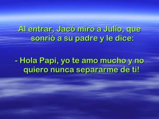 Al entrar, Jacó miro a Julio, que sonrió a su padre y le dice: - Hola Papi, yo te amo mucho y no quiero nunca separarme de ti!  