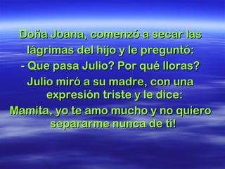 Doña Joana, comenzó a secar las lágrimas del hijo y le preguntó: - Que pasa Julio? Por qué lloras? Julio miró a su madre, con una expresión triste y le dice: Mamita, yo te amo mucho y no quiero separarme nunca de ti!  
