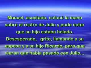 Manuel, asustado, colocó la mano sobre el rostro de Julio y pudo notar que su hijo estaba helado. Desesperado,  grito, llamando a su esposa y a su hijo Ricardo, para que vieran que había pasado con Julio...  