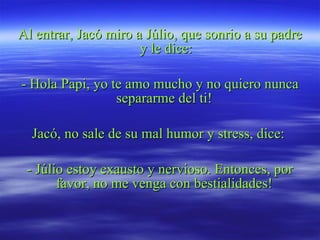 Al entrar, Jacó miro a Júlio, que sonrio a su padre y le dice: - Hola Papi, yo te amo mucho y no quiero nunca separarme del ti!  Jacó, no sale de su mal humor y stress, dice:  - Júlio estoy exausto y nervioso. Entonces, por favor, no me venga con bestialidades!  