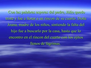 Con las palabras asperas del padre, Júlio quedo triste y fue a llorar a un rincon de su cuarto. Doña Joana, madre de los niños, sintiendo la falta del hijo fue a buscarlo por la casa, hasta que lo encontro en el rincon del cuarto con los ojitos llenos de lágrimas.  