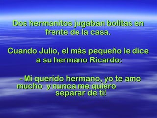 Dos hermanitos jugaban bolitas en  frente de la casa.  Cuando Julio, el más pequeño le dice  a su hermano Ricardo: - Mi querido hermano, yo te amo mucho  y nunca me quiero  separar de ti!  